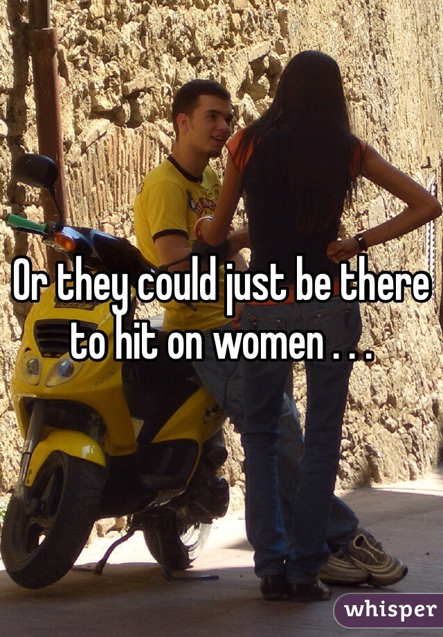 Or they could just be there to hit on women . . . 