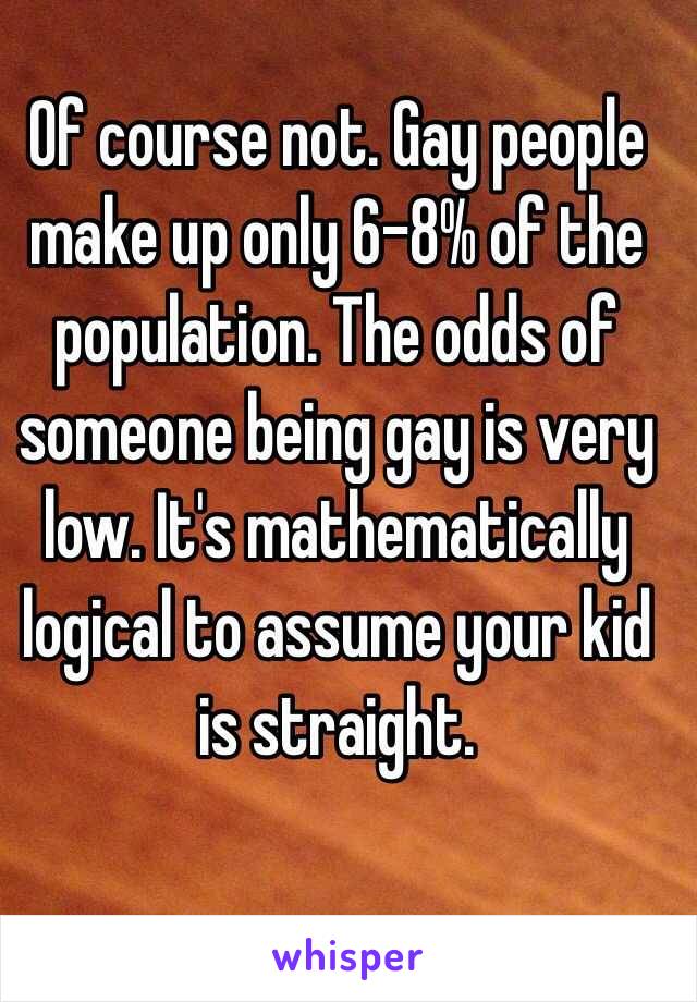 Of course not. Gay people make up only 6-8% of the population. The odds of someone being gay is very low. It's mathematically logical to assume your kid is straight. 