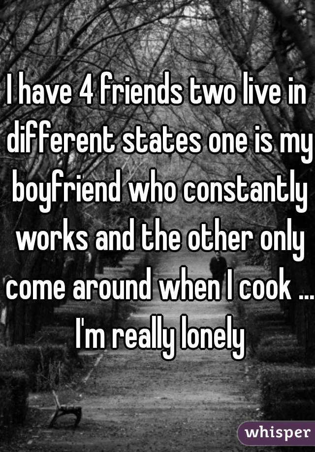 I have 4 friends two live in different states one is my boyfriend who constantly works and the other only come around when I cook ... I'm really lonely