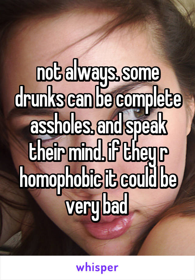 not always. some drunks can be complete assholes. and speak their mind. if they r homophobic it could be very bad 