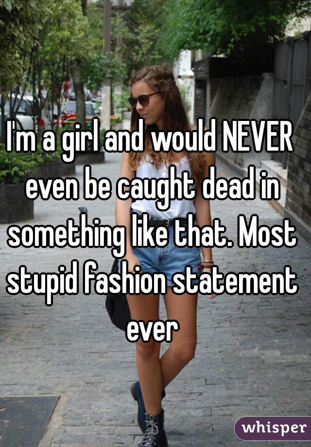 I'm a girl and would NEVER even be caught dead in something like that. Most stupid fashion statement ever