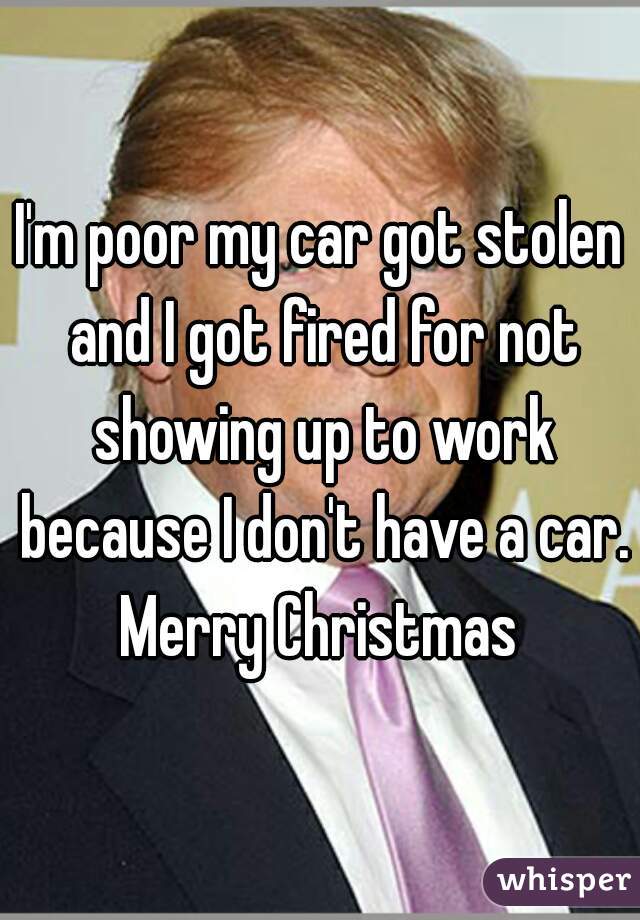 I'm poor my car got stolen and I got fired for not showing up to work because I don't have a car.
Merry Christmas