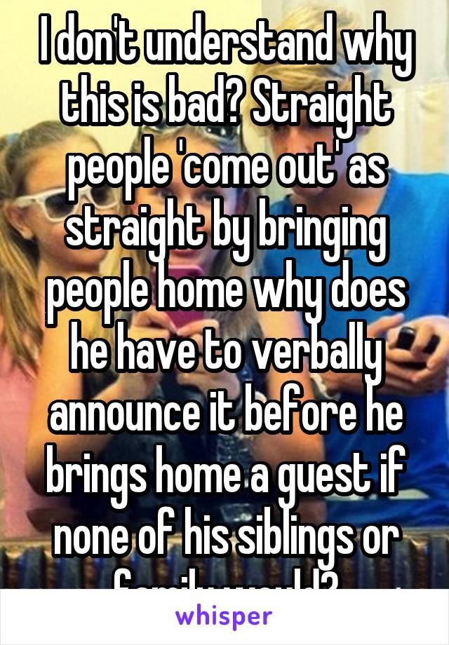 I don't understand why this is bad? Straight people 'come out' as straight by bringing people home why does he have to verbally announce it before he brings home a guest if none of his siblings or family would?