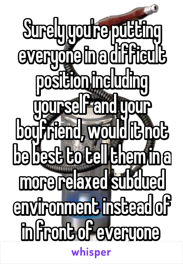 Surely you're putting everyone in a difficult position including yourself and your boyfriend, would it not be best to tell them in a more relaxed subdued environment instead of in front of everyone 