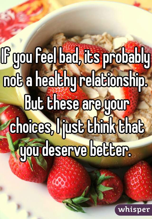 If you feel bad, its probably not a healthy relationship.  But these are your choices, I just think that you deserve better. 