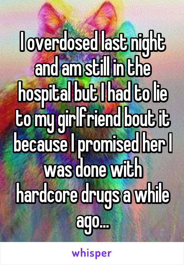 I overdosed last night and am still in the hospital but I had to lie to my girlfriend bout it because I promised her I was done with hardcore drugs a while ago...