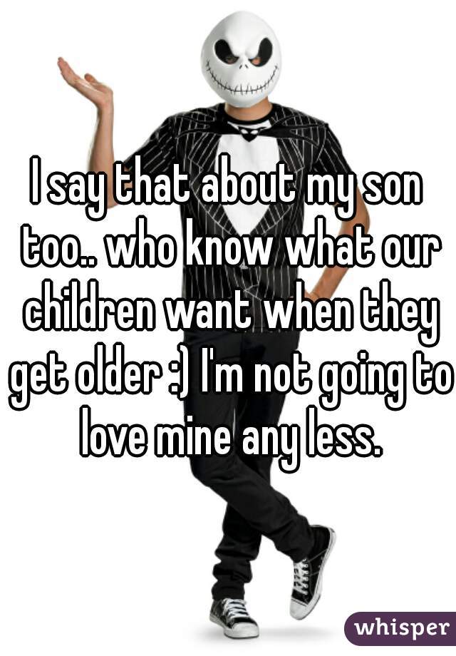 I say that about my son too.. who know what our children want when they get older :) I'm not going to love mine any less.