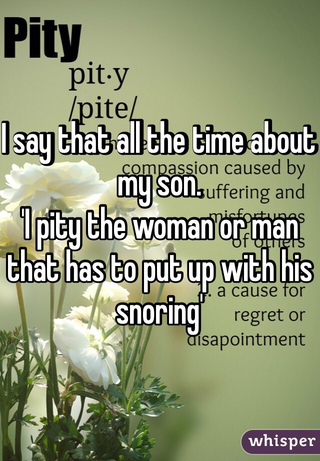 I say that all the time about my son.
'I pity the woman or man that has to put up with his snoring' 