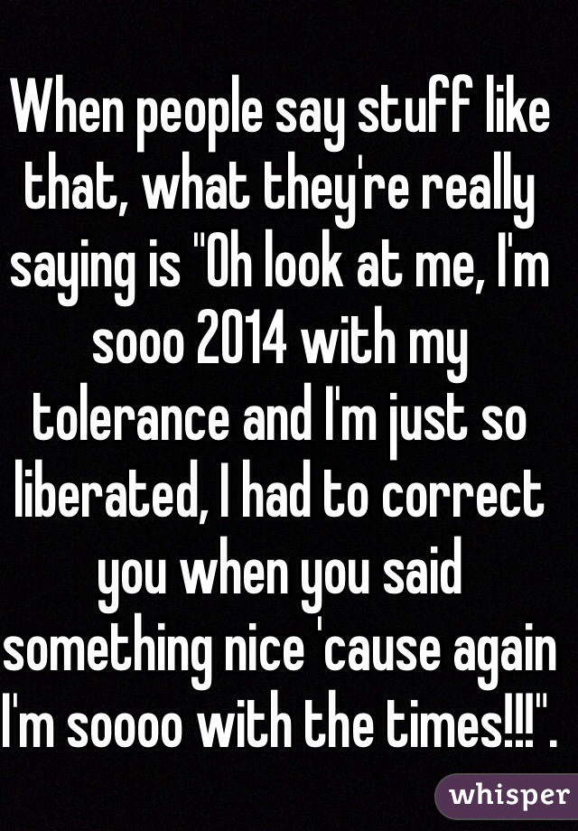 When people say stuff like that, what they're really saying is "Oh look at me, I'm sooo 2014 with my tolerance and I'm just so liberated, I had to correct you when you said something nice 'cause again I'm soooo with the times!!!".