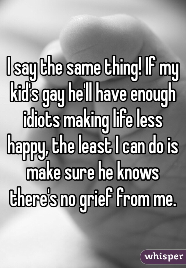I say the same thing! If my kid's gay he'll have enough idiots making life less happy, the least I can do is make sure he knows there's no grief from me.