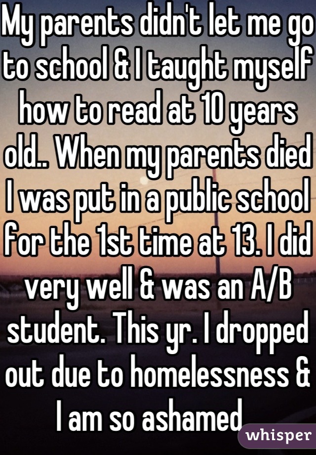 My parents didn't let me go to school & I taught myself how to read at 10 years old.. When my parents died I was put in a public school for the 1st time at 13. I did very well & was an A/B student. This yr. I dropped out due to homelessness & I am so ashamed...