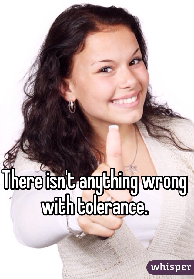 There isn't anything wrong with tolerance.