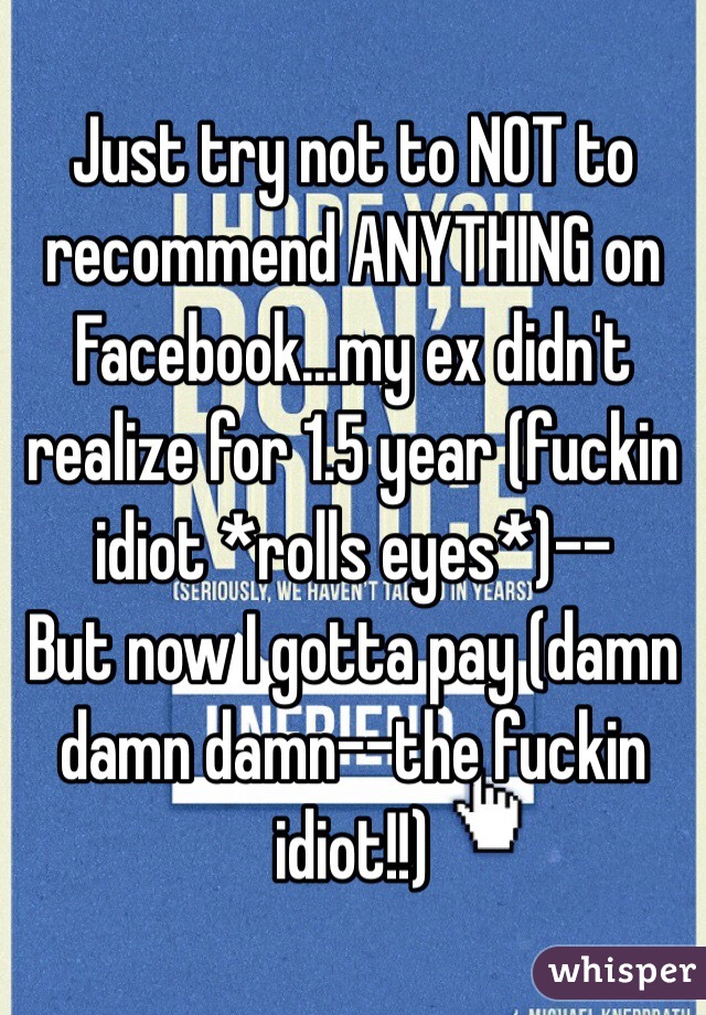 Just try not to NOT to recommend ANYTHING on Facebook...my ex didn't realize for 1.5 year (fuckin idiot *rolls eyes*)--
But now I gotta pay (damn damn damn--the fuckin idiot!!)