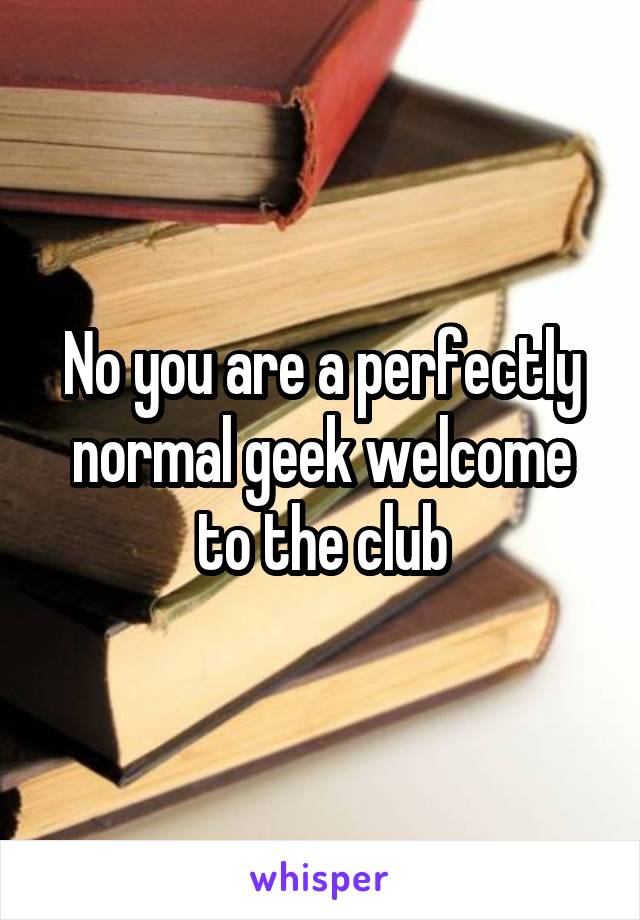 No you are a perfectly normal geek welcome to the club