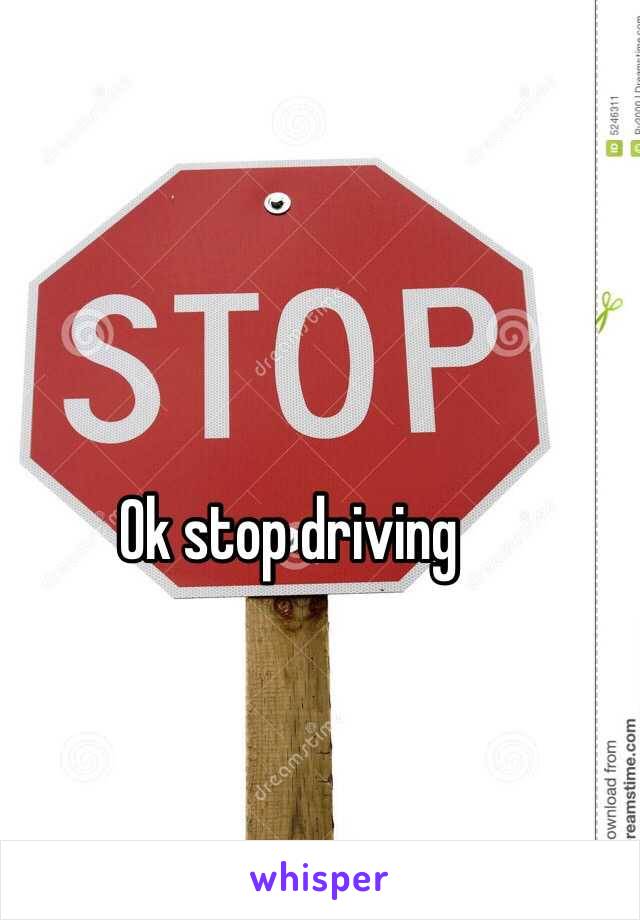 Ok stop driving 