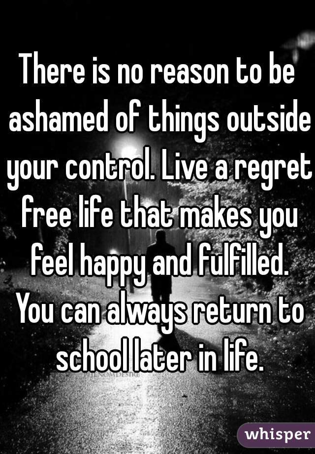 There is no reason to be ashamed of things outside your control. Live a regret free life that makes you feel happy and fulfilled. You can always return to school later in life.