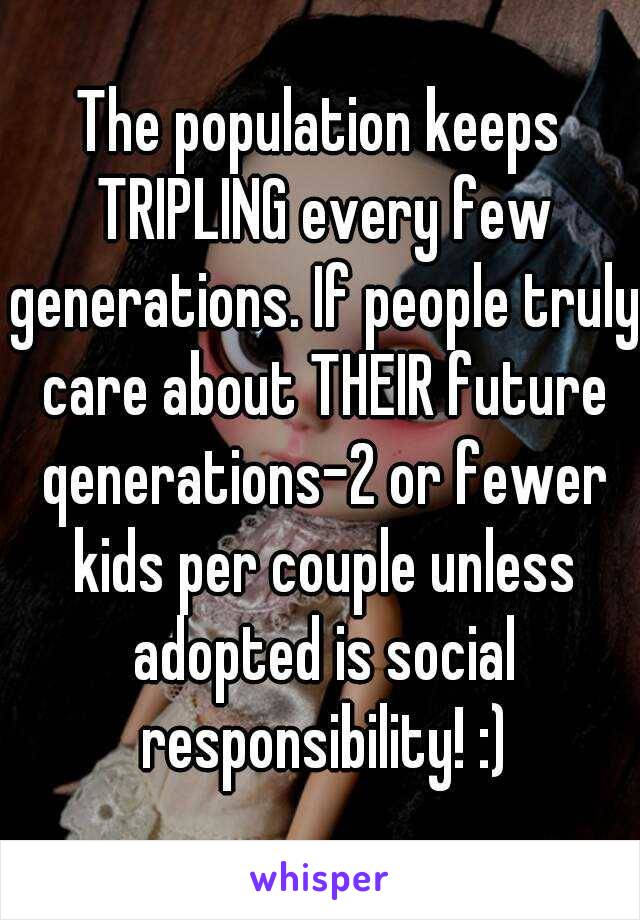 The population keeps TRIPLING every few generations. If people truly care about THEIR future qenerations-2 or fewer kids per couple unless adopted is social responsibility! :)