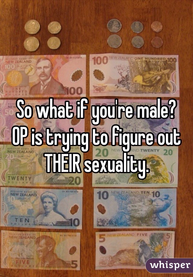 So what if you're male?
OP is trying to figure out THEIR sexuality.