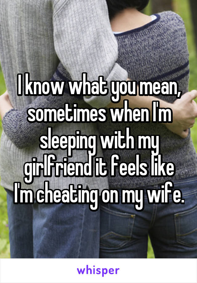 I know what you mean, sometimes when I'm sleeping with my girlfriend it feels like I'm cheating on my wife.