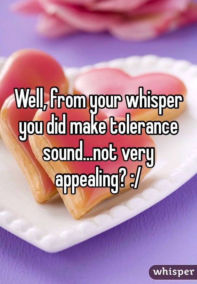 Well, from your whisper you did make tolerance sound...not very appealing? :/
