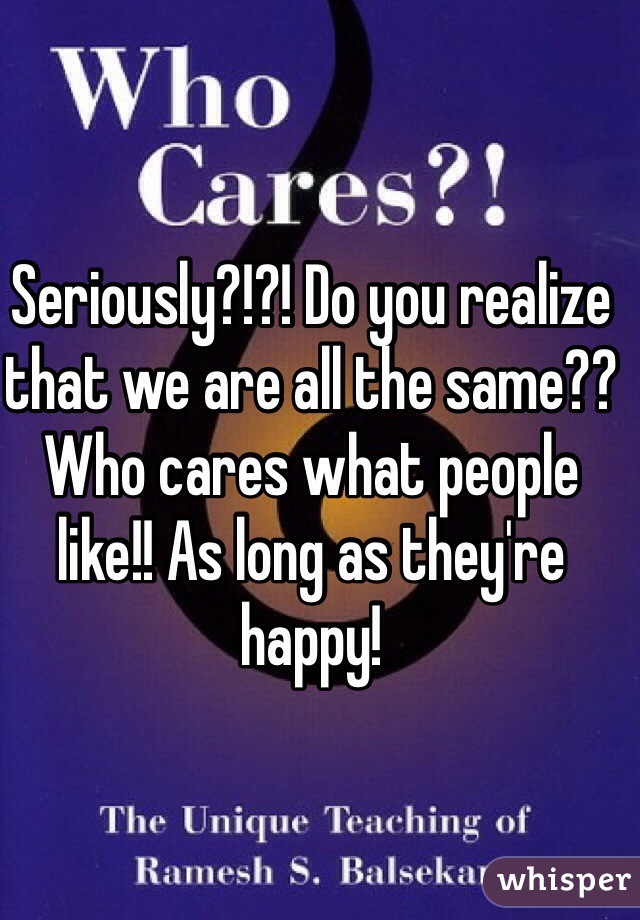 Seriously?!?! Do you realize that we are all the same?? Who cares what people like!! As long as they're happy! 