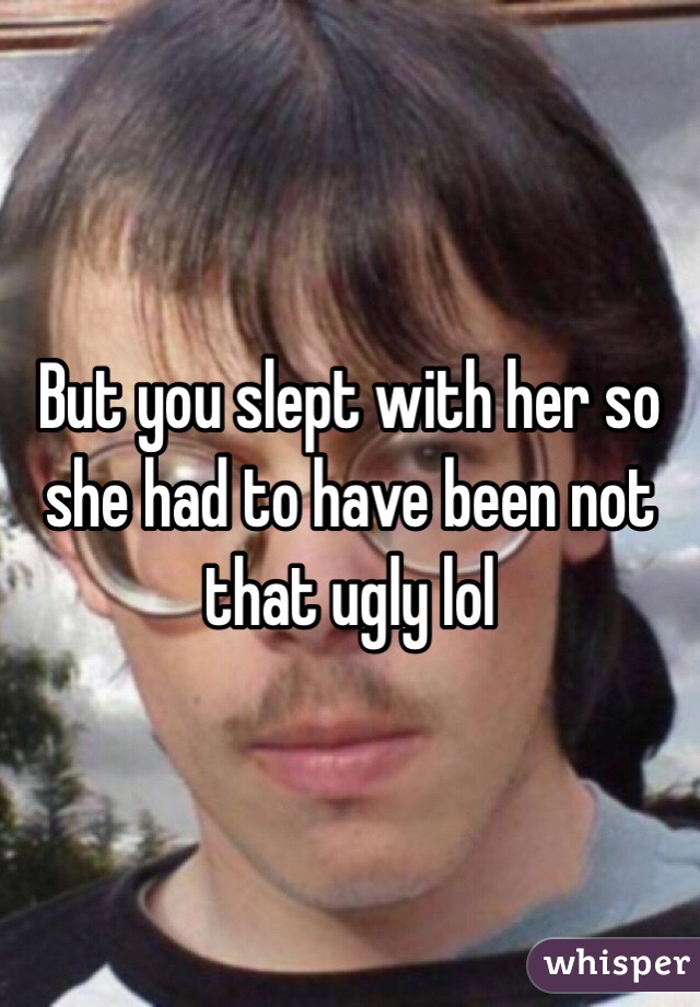 But you slept with her so she had to have been not that ugly lol