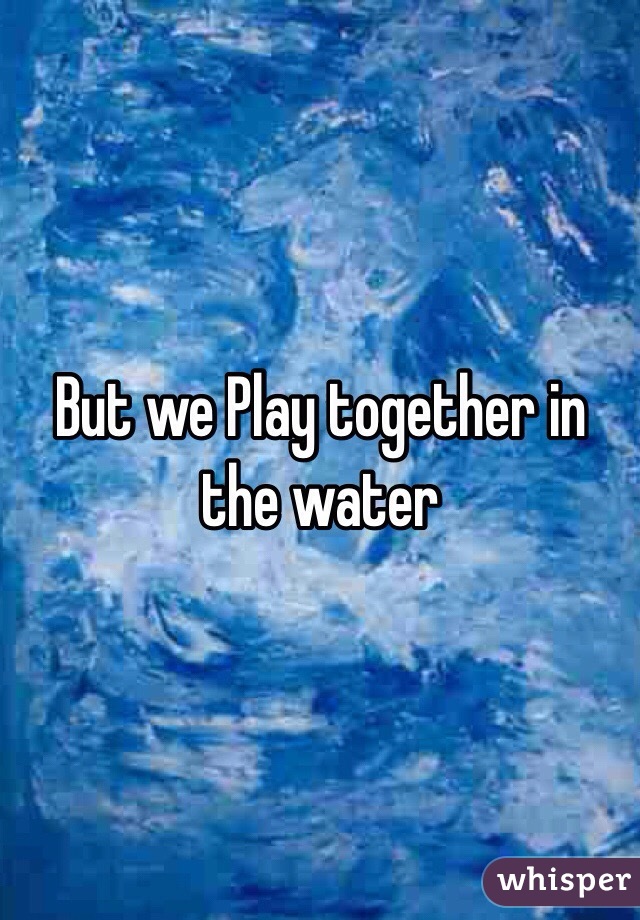 But we Play together in the water 
