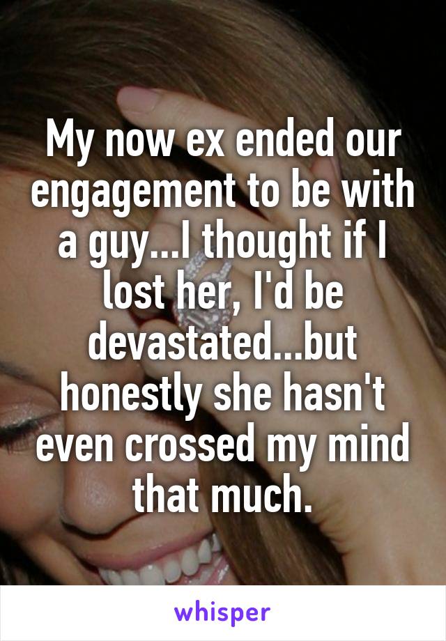 My now ex ended our engagement to be with a guy...I thought if I lost her, I'd be devastated...but honestly she hasn't even crossed my mind that much.