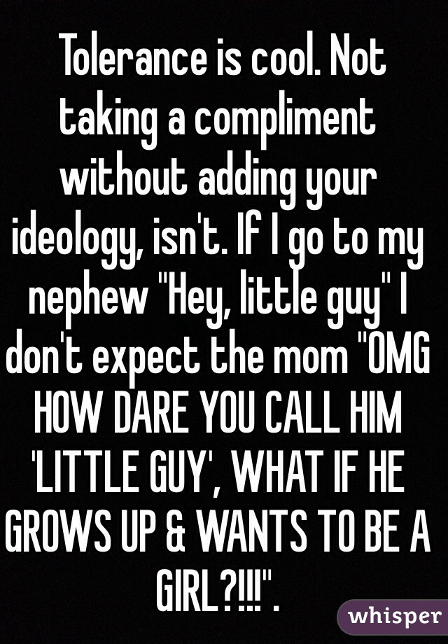  Tolerance is cool. Not taking a compliment without adding your ideology, isn't. If I go to my nephew "Hey, little guy" I don't expect the mom "OMG HOW DARE YOU CALL HIM 'LITTLE GUY', WHAT IF HE GROWS UP & WANTS TO BE A GIRL?!!!".