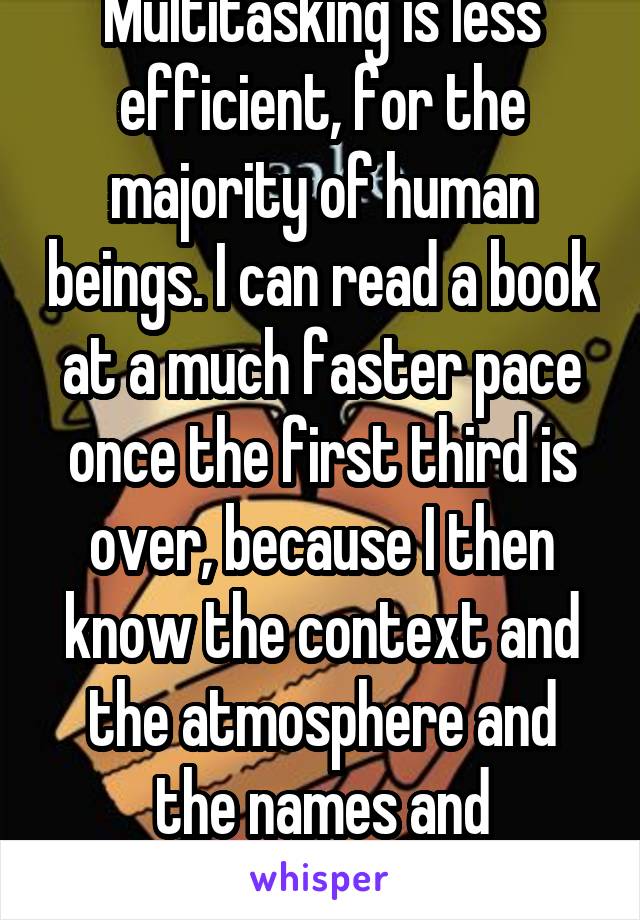 Multitasking is less efficient, for the majority of human beings. I can read a book at a much faster pace once the first third is over, because I then know the context and the atmosphere and the names and important details. 