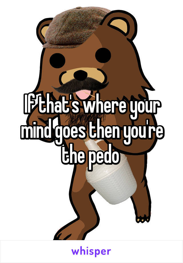 If that's where your mind goes then you're the pedo 