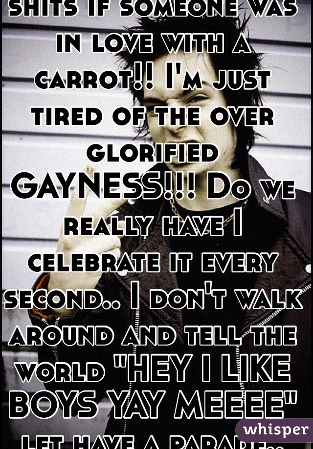 I could give two shits if someone was in love with a carrot!! I'm just tired of the over glorified GAYNESS!!! Do we really have I celebrate it every second.. I don't walk around and tell the world "HEY I LIKE BOYS YAY MEEEE" let have a parade.. Pssht fuck off
