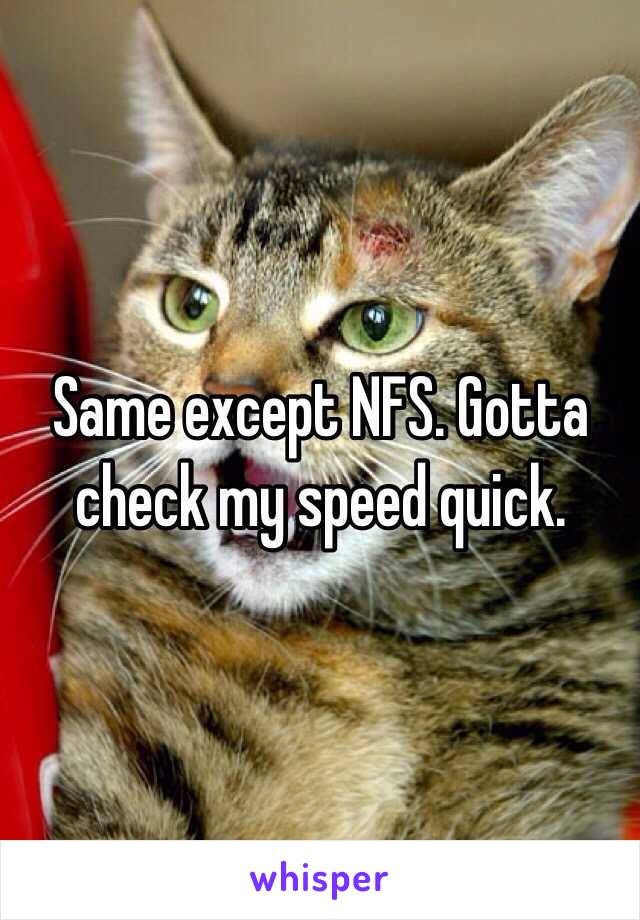 Same except NFS. Gotta check my speed quick. 