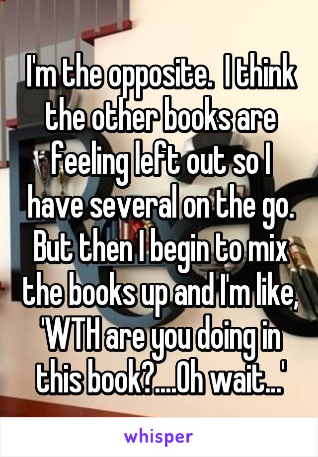 I'm the opposite.  I think the other books are feeling left out so I have several on the go.
But then I begin to mix the books up and I'm like, 'WTH are you doing in this book?....Oh wait...'