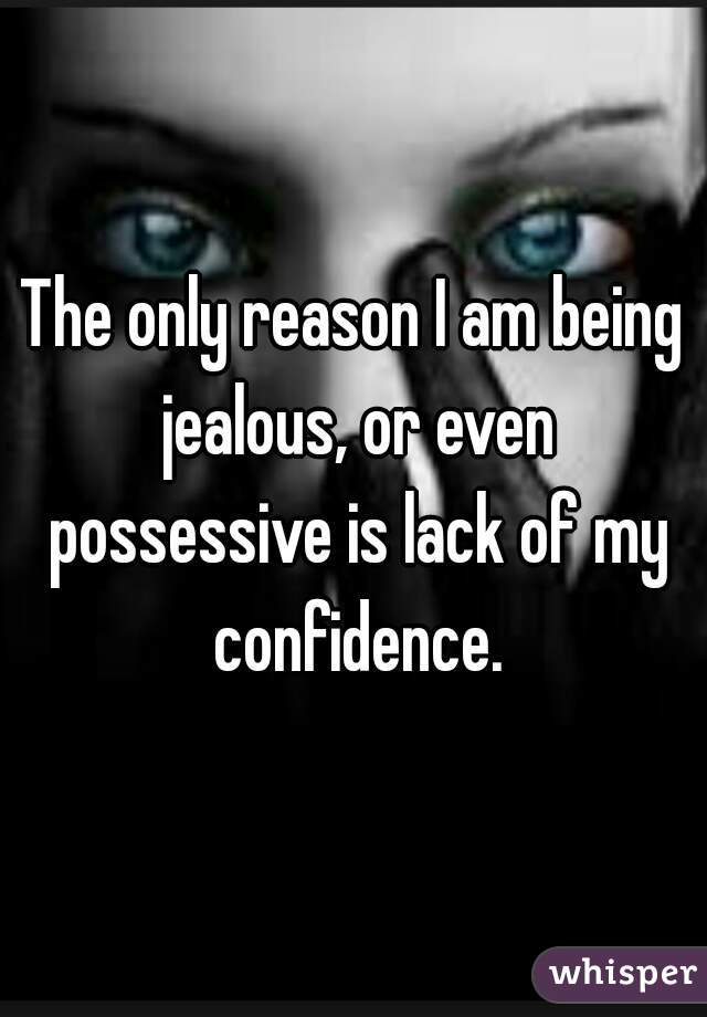 The only reason I am being jealous, or even possessive is lack of my confidence.