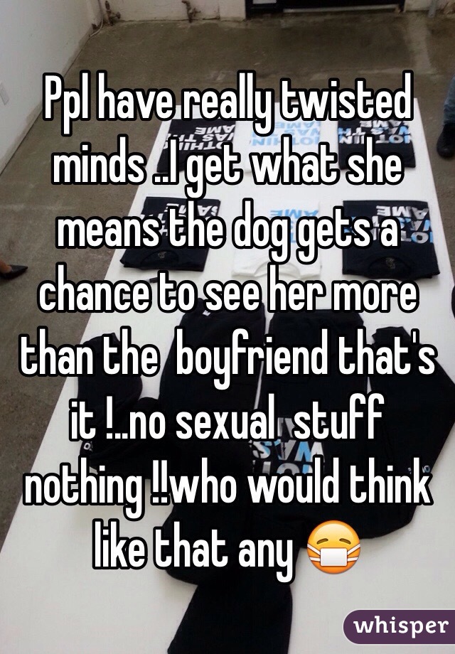 Ppl have really twisted minds ..I get what she means the dog gets a chance to see her more than the  boyfriend that's it !..no sexual  stuff nothing !!who would think like that any 😷