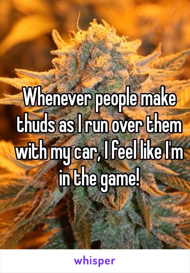 Whenever people make thuds as I run over them with my car, I feel like I'm in the game!