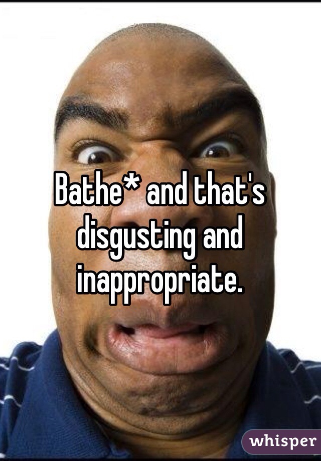 Bathe* and that's disgusting and inappropriate.