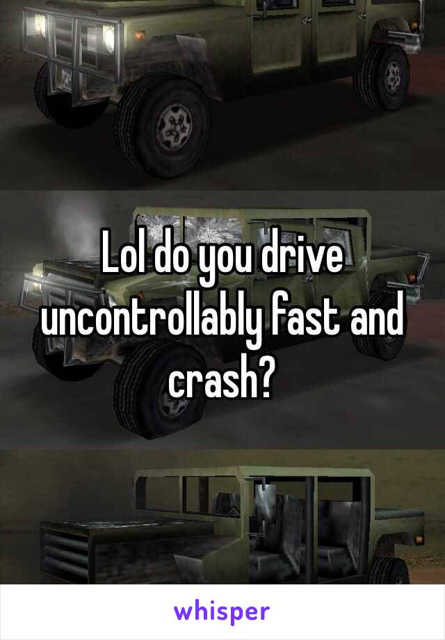 Lol do you drive uncontrollably fast and crash?