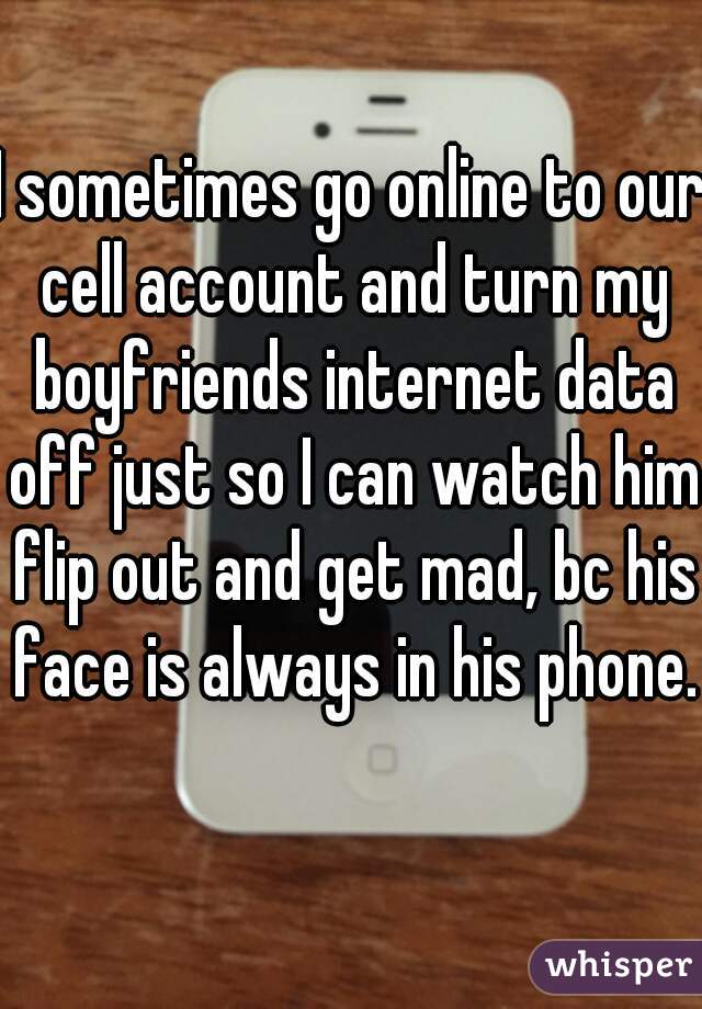 I sometimes go online to our cell account and turn my boyfriends internet data off just so I can watch him flip out and get mad, bc his face is always in his phone. 