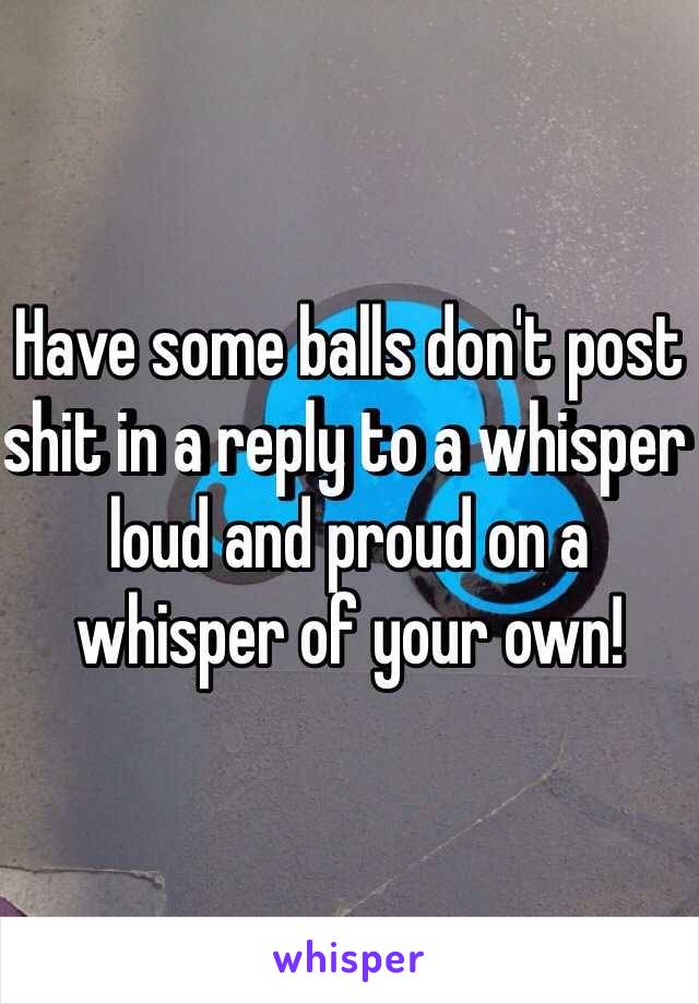 Have some balls don't post shit in a reply to a whisper loud and proud on a whisper of your own!