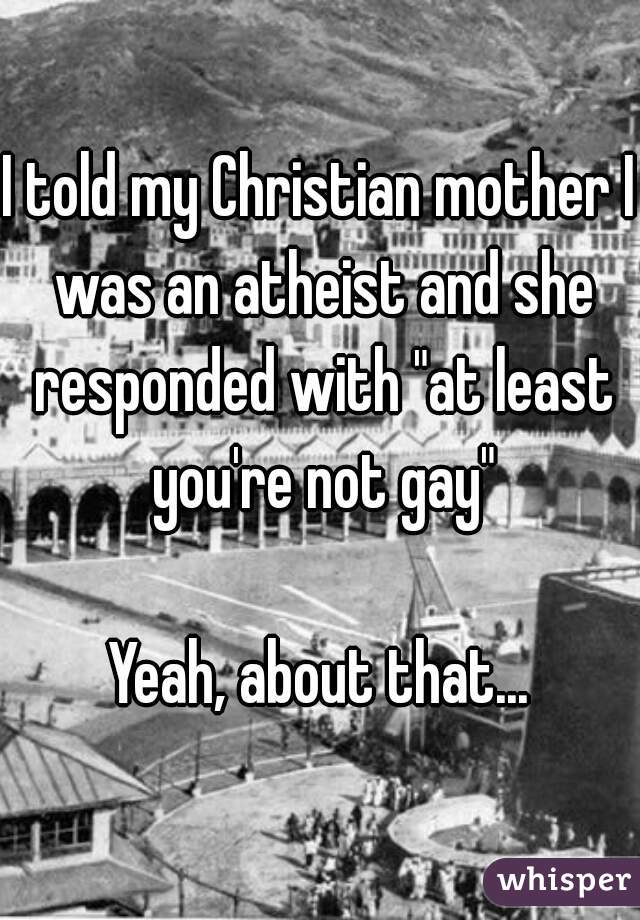 I told my Christian mother I was an atheist and she responded with "at least you're not gay"

Yeah, about that...