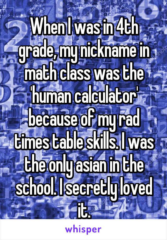 When I was in 4th grade, my nickname in math class was the 'human calculator' because of my rad times table skills. I was the only asian in the school. I secretly loved it.