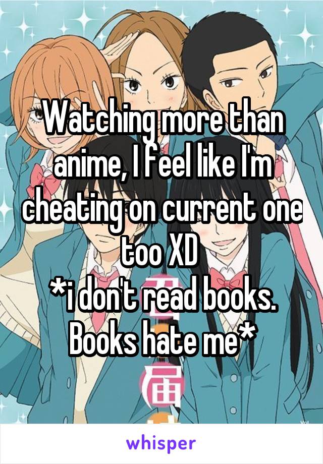 Watching more than anime, I feel like I'm cheating on current one too XD 
*i don't read books. Books hate me*