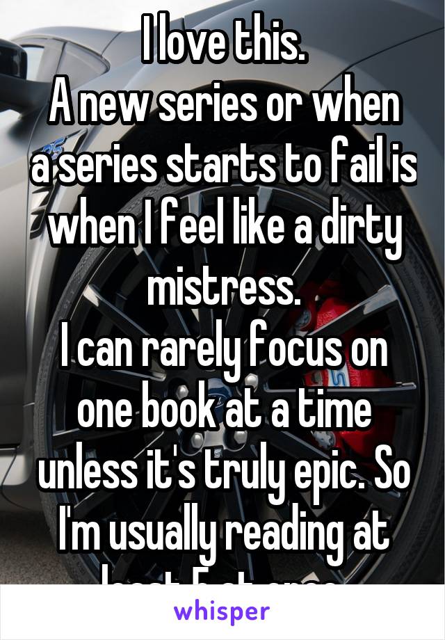 I love this.
A new series or when a series starts to fail is when I feel like a dirty mistress.
I can rarely focus on one book at a time unless it's truly epic. So I'm usually reading at least 5 at once.