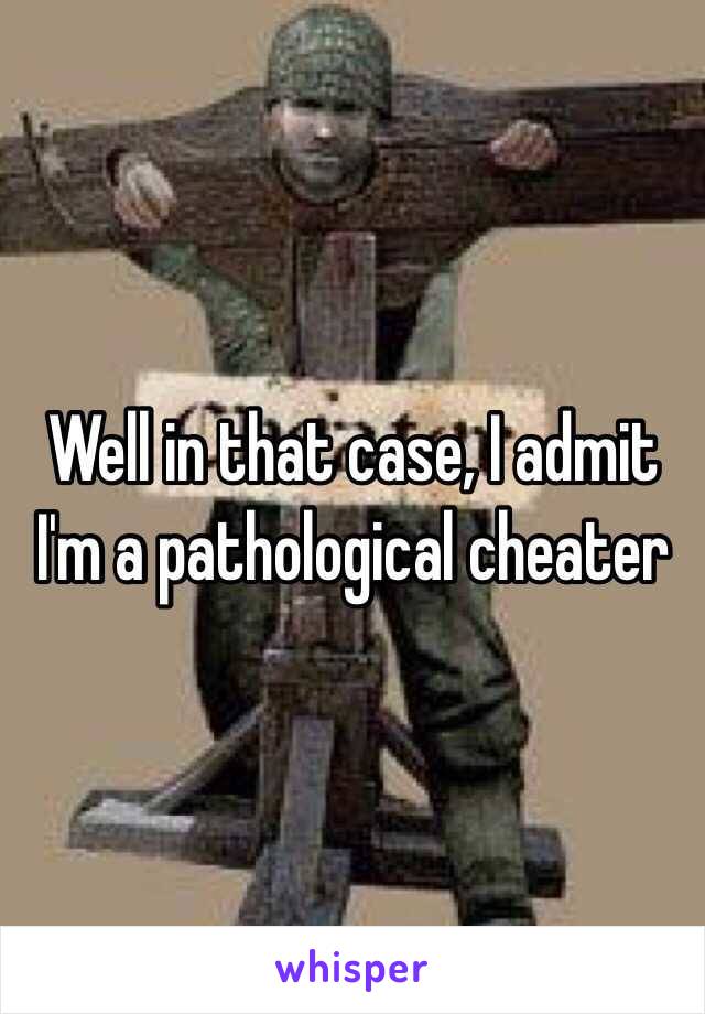 Well in that case, I admit I'm a pathological cheater 