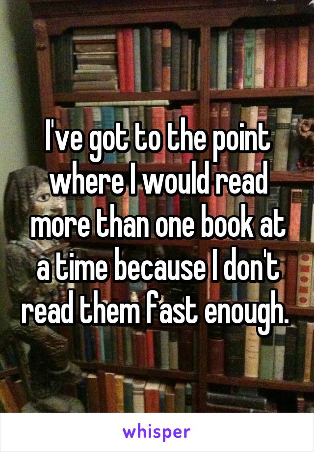 I've got to the point where I would read more than one book at a time because I don't read them fast enough. 