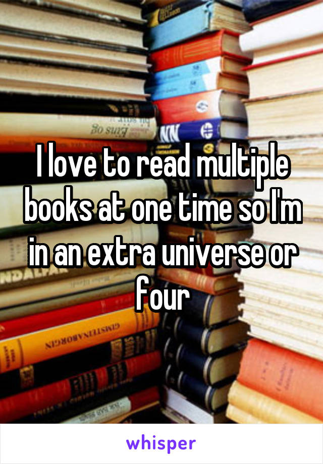 I love to read multiple books at one time so I'm in an extra universe or four