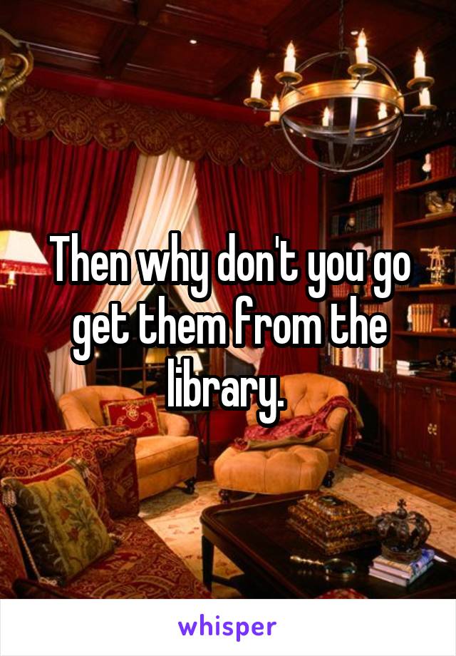 Then why don't you go get them from the library. 