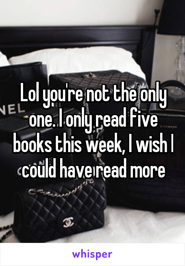 Lol you're not the only one. I only read five books this week, I wish I could have read more